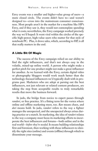 Envy events was a smaller and higher-value group of users—a
more closed circle. The events didn’t have to—and weren’t
designed to—cross into the mainstream consumer conscious-
ness. Most people aren’t in the market for a machine like HP’s
Envy, and if they saw it, they would not contemplate spending
what it costs; nevertheless, the Envy campaign worked precisely
the way we’d hoped: It went viral within the circles of the spe-
cific high-power, high-value users who matter for that style of
notebook PC. Plus, it drove sales, which, according to HP, is all
that really matters in the end.
A Little Bit Of Magic
The success of the Envy campaign relied on our ability to
find the right influencers, and that’s not always easy in the
volatile, mixed-up online world. A person who might make a
perfect pitch for one product might not make a great influencer
for another. As we learned with the Envy, certain digital video
or photography bloggers would work much better than the
technology-focused influencers we’d typically dealt with in pro-
grams past. Marketers who are adept at parsing out the best
influencers, not just relevant or related content producers, are
taking the step from acceptable results to truly remarkable
results that move the business forward.
In judo, the bridge from novice to expert passes through
randori, or free practice. It’s a fitting term for the vortex where
online and offline marketing meet, too. Ran means chaos, and
dori means hold. In judo, randori refers to the way a fighter
manages the unexpected, and the unexpected always arises dur-
ing practice or a match. In marketing, the idea of randori relates
to the way a company must focus its marketing efforts to incor-
porate the best influencers and forums—both online and in the
real world—before they’re needed. It means building relationships
first and foremost, then working with those influencers to iden-
tify the right sites (online) and events (offline) through which to
disseminate your message.
N e l s o n , A a r o n s a n d W h i t e
1 3 4
 