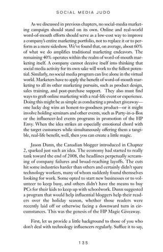 As we discussed in previous chapters, no social-media market-
ing campaign should stand on its own. Online and real-world
word-of-mouth efforts should serve as a low-cost way to improve
a company’s entire marketing portfolio, not to replace it or to per-
form as a mere sideshow. We’ve found that, on average, about 60%
of what we do amplifies traditional marketing endeavors. The
remaining 40% operates within the realm of word-of-mouth mar-
keting itself. A company cannot deceive itself into thinking that
social media activity for its own sake will work to the fullest poten-
tial. Similarly, no social media program can live alone in the virtual
world. Marketers have to apply the benefit of word-of-mouth mar-
keting to all its other marketing pursuits, such as product design,
sales training, and post-purchase support. They also must find
ways to graft online marketing with a real-life event or experience.
Doing this might be as simple as conducting a product giveaway—
one lucky dog wins an honest-to-goodness product—or it might
involve holding seminars and other events, such as Party-in-a-Box
or the influencer-led events programs in promotion of the HP
Envy. When the idea strikes an especially emotional chord with
the target customers while simultaneously offering them a tangi-
ble, real-life benefit, well, then you can create a little magic.
Jason Dunn, the Canadian blogger introduced in Chapter
2, sparked just such an idea. The economy had started to really
tank toward the end of 2008, the headlines perpetually scream-
ing of company failures and broad-reaching layoffs. The cuts
hit some industries harder than others and certainly didn’t spare
technology workers, many of whom suddenly found themselves
looking for work. Some opted to start new businesses or to vol-
unteer to keep busy, and others didn’t have the means to buy
PCs for their kids to keep up with schoolwork. Dunn suggested
a program that would help influential bloggers help their read-
ers over the holiday season, whether those readers were
recently laid off or otherwise facing a downward turn in cir-
cumstances. This was the genesis of the HP Magic Giveaway.
First, let us provide a little background to those of you who
don’t deal with technology influencers regularly. Suffice it to say,
1 3 5
S O C I A L M E D I A J U D O
 