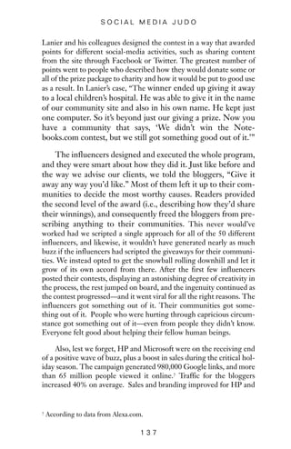 Lanier and his colleagues designed the contest in a way that awarded
points for different social-media activities, such as sharing content
from the site through Facebook or Twitter. The greatest number of
points went to people who described how they would donate some or
all of the prize package to charity and how it would be put to good use
as a result. In Lanier’s case, “The winner ended up giving it away
to a local children’s hospital. He was able to give it in the name
of our community site and also in his own name. He kept just
one computer. So it’s beyond just our giving a prize. Now you
have a community that says, ‘We didn’t win the Note-
books.com contest, but we still got something good out of it.’”
The influencers designed and executed the whole program,
and they were smart about how they did it. Just like before and
the way we advise our clients, we told the bloggers, “Give it
away any way you’d like.” Most of them left it up to their com-
munities to decide the most worthy causes. Readers provided
the second level of the award (i.e., describing how they’d share
their winnings), and consequently freed the bloggers from pre-
scribing anything to their communities. This never would’ve
worked had we scripted a single approach for all of the 50 different
influencers, and likewise, it wouldn’t have generated nearly as much
buzz if the influencers had scripted the giveaways for their communi-
ties. We instead opted to get the snowball rolling downhill and let it
grow of its own accord from there. After the first few influencers
posted their contests, displaying an astonishing degree of creativity in
the process, the rest jumped on board, and the ingenuity continued as
the contest progressed—and it went viral for all the right reasons. The
influencers got something out of it. Their communities got some-
thing out of it. People who were hurting through capricious circum-
stance got something out of it—even from people they didn’t know.
Everyone felt good about helping their fellow human beings.
Also, lest we forget, HP and Microsoft were on the receiving end
of a positive wave of buzz, plus a boost in sales during the critical hol-
iday season. The campaign generated 980,000 Google links, and more
than 65 million people viewed it online.7 Traffic for the bloggers
increased 40% on average. Sales and branding improved for HP and
1 3 7
S O C I A L M E D I A J U D O
7 According to data from Alexa.com.
 