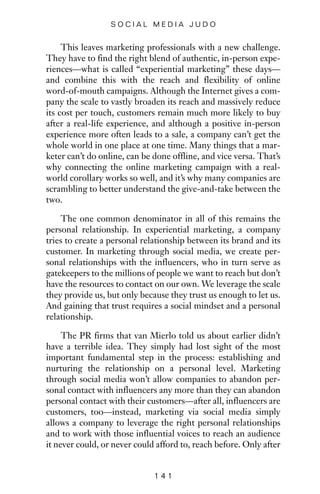 This leaves marketing professionals with a new challenge.
They have to find the right blend of authentic, in-person expe-
riences—what is called “experiential marketing” these days—
and combine this with the reach and flexibility of online
word-of-mouth campaigns. Although the Internet gives a com-
pany the scale to vastly broaden its reach and massively reduce
its cost per touch, customers remain much more likely to buy
after a real-life experience, and although a positive in-person
experience more often leads to a sale, a company can’t get the
whole world in one place at one time. Many things that a mar-
keter can’t do online, can be done offline, and vice versa. That’s
why connecting the online marketing campaign with a real-
world corollary works so well, and it’s why many companies are
scrambling to better understand the give-and-take between the
two.
The one common denominator in all of this remains the
personal relationship. In experiential marketing, a company
tries to create a personal relationship between its brand and its
customer. In marketing through social media, we create per-
sonal relationships with the influencers, who in turn serve as
gatekeepers to the millions of people we want to reach but don’t
have the resources to contact on our own. We leverage the scale
they provide us, but only because they trust us enough to let us.
And gaining that trust requires a social mindset and a personal
relationship.
The PR firms that van Mierlo told us about earlier didn’t
have a terrible idea. They simply had lost sight of the most
important fundamental step in the process: establishing and
nurturing the relationship on a personal level. Marketing
through social media won’t allow companies to abandon per-
sonal contact with influencers any more than they can abandon
personal contact with their customers—after all, influencers are
customers, too—instead, marketing via social media simply
allows a company to leverage the right personal relationships
and to work with those influential voices to reach an audience
it never could, or never could afford to, reach before. Only after
1 4 1
S O C I A L M E D I A J U D O
 