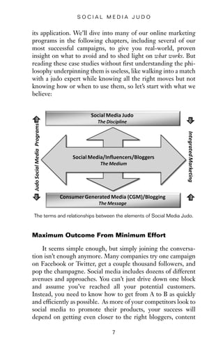 its application. We’ll dive into many of our online marketing
programs in the following chapters, including several of our
most successful campaigns, to give you real-world, proven
insight on what to avoid and to shed light on what works. But
reading these case studies without first understanding the phi-
losophy underpinning them is useless, like walking into a match
with a judo expert while knowing all the right moves but not
knowing how or when to use them, so let’s start with what we
believe:
7
S O C I A L M E D I A J U D O
The terms and relationships between the elements of Social Media Judo.
Maximum Outcome From Minimum Effort
It seems simple enough, but simply joining the conversa-
tion isn’t enough anymore. Many companies try one campaign
on Facebook or Twitter, get a couple thousand followers, and
pop the champagne. Social media includes dozens of different
avenues and approaches. You can’t just drive down one block
and assume you’ve reached all your potential customers.
Instead, you need to know how to get from A to B as quickly
and efficiently as possible. As more of your competitors look to
social media to promote their products, your success will
depend on getting even closer to the right bloggers, content
 