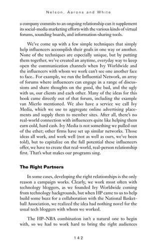 a company commits to an ongoing relationship can it supplement
its social-media marketing efforts with the various kinds of virtual
forums, sounding boards, and information-sharing tools.
We’ve come up with a few simple techniques that simply
help influencers accomplish their goals in one way or another.
None of the techniques are especially unique, but by putting
them together, we’ve created an anytime, everyday way to keep
open the communication channels when Ivy Worldwide and
the influencers with whom we work can’t see one another face
to face.. For example, we run the Influential Network, an array
of forums where influencers can engage in a range of discus-
sions and share thoughts on the good, the bad, and the ugly
with us, our clients and each other. Many of the ideas for this
book came directly out of that forum, including the example
van Mierlo mentioned. We also have a service we call Ivy
Media, which we use to aggregate online advertising place-
ments and supply them to member sites. After all, there’s no
real-world connection with influencers quite like helping them
earn cold, hard cash. Ivy Media is not something we pulled out
of the ether; other firms have set up similar networks. Those
ideas all work, and work well (not as well as ours, we’ve been
told), but to capitalize on the full potential these influencers
offer, we have to create that real-world, real-person relationship
first. That’s what makes our programs sing.
The Right Partners
In some cases, developing the right relationships is the only
reason a campaign works. Clearly, we work most often with
technology bloggers, as we founded Ivy Worldwide coming
from technology backgrounds, but when HP came to us to help
build some buzz for a collaboration with the National Basket-
ball Association, we realized the idea had nothing novel for the
usual tech bloggers with whom we worked.
The HP–NBA combination isn’t a natural one to begin
with, so we had to work hard to bring the right audiences
N e l s o n , A a r o n s a n d W h i t e
1 4 2
 