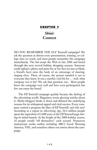 CHAPTER 7
Shiai:
Contest
DO YOU REMEMBER THE ELF Yourself campaign? We
ask the question at almost every presentation, training, or col-
lege class we teach, and most people remember the campaign
immediately. The fad swept the Web in late 2006 and lasted
through the next several holiday shopping seasons. Someone
could upload a photo and paste his or her face (or just as likely,
a friend’s face) onto the body of an entourage of dancing,
singing elves. Then, of course, the person emailed it out to
everyone they knew. It was a surefire viral hit for … well, what
company was it for? We ask that question, too. Most people
know the campaign very well and have even participated, but
few can name the brand.
The Elf Yourself campaign quickly became the darling of
the advertising world. Magazines wrote glowing articles about
it. Media bloggers broke it down and debated the underlying
reasons for its widespread appeal and viral success. Every com-
pany wanted a program the likes of Elf Yourself, and why not?
According to a report in Advertising Age, 26.4 million people
spent the equivalent of 2,600 years at the Elf Yourself page dur-
ing its initial launch. At the height of the 2008 holiday season,
10 people would “elf themselves” each second. Numerous
mainstream media outlets including ABC’s Good Morning
America, VH1, and countless others ran stories about the cam-
paign.
1 4 5
 