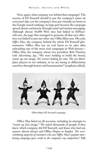 Now, again, what company was behind that campaign? The
success of Elf Yourself should’ve put the company’s name on
everyone’s lips, yet the company’s sites got virtually no boost in
the Google search rankings, in large part because the campaign
spread almost exclusively through email and instant messaging.
Although almost 30,000 Web sites had linked to ElfYour-
self.com, the page that managed to generate all that user affec-
tion was linked to just one other site: OfficeMax.com. Oh yeah,
Office Max, the company behind the whole Elf Yourself phe-
nomenon. Office Max saw no real boost to its sales after
unleashing one of the most viral campaigns in Web history—
Office Max, the company whose vice president, Bob Thacker,
told Advertising Age, “We were looking to build the brand,
warm up our image. We weren’t looking for sales. We are third-
place players in our industry, so we are trying to differentiate
ourselves through humor and humanization” [emphasis added].
N e l s o n , A a r o n s a n d W h i t e
1 4 6
Office Max’s Elf Yourself campaign.
Office Max failed on all accounts, including its attempts to
“warm up [its] image.” We asked thousands of people if they
knew which company did Elf Yourself, and those who had any
answer almost always said Office Depot or Staples. The over-
whelming majority of customers who saw Office Max’s popular mar-
keting campaign gave credit to the company’s top competitors! Talk
 