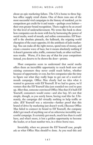 about an epic marketing failure. The US is home to three big-
box office supply retail chains. One of them runs one of the
most successful viral campaigns in the history of mankind, yet its
competitors get credit for it and retain —perhaps even bolster—
their own greater brand recognition. There ought to be an award
for this level of underachievement. We wrote this book to show
how companies can do more with less by harnessing the power of
social media, word of mouth, and online communities. Elf Your-
self is the absolute pinnacle, the hallmark, the reigning world
champion of the exact opposite; it’s the antithesis of judo market-
ing. You can make all the right moves, spend tons of money, and
create a massive wave of buzz, but it means absolutely nothing if
it doesn’t generate sales, traffic, customer leads, or other real busi-
ness results. Worse, if it does any of that for your competitors
instead, you deserve to be shown the door—pronto.
Most companies seem to understand that social media
offers them an incredible opportunity to reach both new and
existing customers they never could reach before, whether
because of opportunity or cost, but few companies take the time
to figure out what they really hope to get out of a word-of-
mouth campaign. Office Max clearly had no idea what it
wanted to generate with Elf Yourself. If we had to guess, we’d
venture that the Elf Yourself idea just sounded too cool to pass
up. After that, someone convinced Office Max that if it built Elf
Yourself, consumers would come—and also buy. It’s not that
simple, though, as you surely know, having read this far. Ulti-
mately, the campaign did virtually nothing to help traffic or
sales. (Elf Yourself was a microsite—further proof that this
brand of drive-by marketing just doesn’t work.) Because Office
Max failed to connect its brand to Elf Yourself, the company
didn’t get much of anything out of an otherwise incredibly suc-
cessful campaign. It certainly got much, much less than it could
have, and what’s more, it lost a golden opportunity to become
the leader, or at least number two, in a three-horse race.
Invariably, when we present the Elf Yourself case, people
ask us what Office Max should’ve done. As you read this and
1 4 7
S O C I A L M E D I A J U D O
 