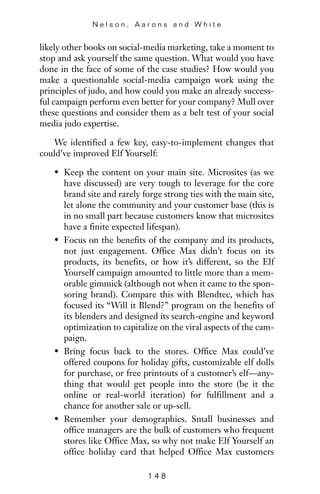 likely other books on social-media marketing, take a moment to
stop and ask yourself the same question. What would you have
done in the face of some of the case studies? How would you
make a questionable social-media campaign work using the
principles of judo, and how could you make an already success-
ful campaign perform even better for your company? Mull over
these questions and consider them as a belt test of your social
media judo expertise.
We identified a few key, easy-to-implement changes that
could’ve improved Elf Yourself:
• Keep the content on your main site. Microsites (as we
have discussed) are very tough to leverage for the core
brand site and rarely forge strong ties with the main site,
let alone the community and your customer base (this is
in no small part because customers know that microsites
have a finite expected lifespan).
• Focus on the benefits of the company and its products,
not just engagement. Office Max didn’t focus on its
products, its benefits, or how it’s different, so the Elf
Yourself campaign amounted to little more than a mem-
orable gimmick (although not when it came to the spon-
soring brand). Compare this with Blendtec, which has
focused its “Will it Blend?” program on the benefits of
its blenders and designed its search-engine and keyword
optimization to capitalize on the viral aspects of the cam-
paign.
• Bring focus back to the stores. Office Max could’ve
offered coupons for holiday gifts, customizable elf dolls
for purchase, or free printouts of a customer’s elf—any-
thing that would get people into the store (be it the
online or real-world iteration) for fulfillment and a
chance for another sale or up-sell.
• Remember your demographics. Small businesses and
office managers are the bulk of customers who frequent
stores like Office Max, so why not make Elf Yourself an
office holiday card that helped Office Max customers
N e l s o n , A a r o n s a n d W h i t e
1 4 8
 