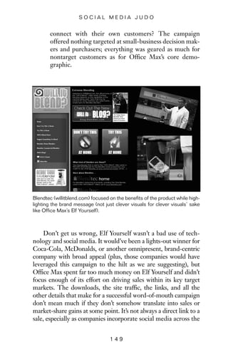 connect with their own customers? The campaign
offered nothing targeted at small-business decision mak-
ers and purchasers; everything was geared as much for
nontarget customers as for Office Max’s core demo-
graphic.
1 4 9
S O C I A L M E D I A J U D O
Blendtec (willitblend.com) focused on the benefits of the product while high-
lighting the brand message (not just clever visuals for clever visuals’ sake
like Office Max’s Elf Yourself).
Don’t get us wrong, Elf Yourself wasn’t a bad use of tech-
nology and social media. It would’ve been a lights-out winner for
Coca-Cola, McDonalds, or another omnipresent, brand-centric
company with broad appeal (plus, those companies would have
leveraged this campaign to the hilt as we are suggesting), but
Office Max spent far too much money on Elf Yourself and didn’t
focus enough of its effort on driving sales within its key target
markets. The downloads, the site traffic, the links, and all the
other details that make for a successful word-of-mouth campaign
don’t mean much if they don’t somehow translate into sales or
market-share gains at some point. It’s not always a direct link to a
sale, especially as companies incorporate social media across the
 