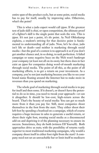 entire span of the product cycle, but at some point, social media
has to pay for itself, usually by improving sales. Otherwise,
what’s the point?
This is what a judo expert would call ippon. If the greatest
test of judo skill is shiai, or open competition, the ultimate proof
of a fighter’s skill is the single point that seals the win. This is
ippon. It’s not just a point, it’s the point. As Neil Ohlenkamp
explains, a student’s striving for that decisive point is funda-
mental to understanding all of judo. Now, let’s be clear, judo
isn’t life or death—and neither is marketing through social
media—but the goal of a contest is to approach it as if you don’t
get another chance and, in so doing, to seek perfection. A failed
campaign or some negative buzz on the Web won’t bankrupt
your company (at least not all on its own), but there does in fact
exist an ippon for companies doing word-of-mouth marketing
through social media. The point of all this, as the point of all
marketing efforts, is to get a return on your investment. As a
company, you’re not just marketing because you like to see your
brand name floating around the Internet but to make more in
revenues than you spend on marketing.
The whole goal of marketing through social media is to pay
for itself and then some. If it doesn’t, or doesn’t have the poten-
tial to do so in time, you need to tweak your approach—or can
it altogether. It should be low-cost, high-return across the
board. That’s the beauty of social media: You can get so much
more from it than you pay for. Still, most companies shoot
themselves in the foot from the start. They either shoot their
left foot by spending a boatload on a campaign, which of course
requires a huge increase in sales to generate a useful return, or
shoot their right foot, treating social media as a disconnected
add-on and depriving it of the planning necessary to ensure its
success. Sometimes, they do both (witness Elf Yourself). Both
approaches drive us nuts; with the possibility of returns vastly
superior to most traditional marketing campaigns, why would a
company shoot itself in either foot right from the start? A com-
pany need not set an unreachable bar or limit itself to mediocre
N e l s o n , A a r o n s a n d W h i t e
1 5 0
 