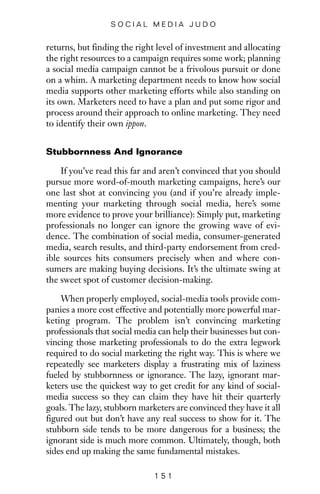 returns, but finding the right level of investment and allocating
the right resources to a campaign requires some work; planning
a social media campaign cannot be a frivolous pursuit or done
on a whim. A marketing department needs to know how social
media supports other marketing efforts while also standing on
its own. Marketers need to have a plan and put some rigor and
process around their approach to online marketing. They need
to identify their own ippon.
Stubbornness And Ignorance
If you’ve read this far and aren’t convinced that you should
pursue more word-of-mouth marketing campaigns, here’s our
one last shot at convincing you (and if you’re already imple-
menting your marketing through social media, here’s some
more evidence to prove your brilliance): Simply put, marketing
professionals no longer can ignore the growing wave of evi-
dence. The combination of social media, consumer-generated
media, search results, and third-party endorsement from cred-
ible sources hits consumers precisely when and where con-
sumers are making buying decisions. It’s the ultimate swing at
the sweet spot of customer decision-making.
When properly employed, social-media tools provide com-
panies a more cost effective and potentially more powerful mar-
keting program. The problem isn’t convincing marketing
professionals that social media can help their businesses but con-
vincing those marketing professionals to do the extra legwork
required to do social marketing the right way. This is where we
repeatedly see marketers display a frustrating mix of laziness
fueled by stubbornness or ignorance. The lazy, ignorant mar-
keters use the quickest way to get credit for any kind of social-
media success so they can claim they have hit their quarterly
goals. The lazy, stubborn marketers are convinced they have it all
figured out but don’t have any real success to show for it. The
stubborn side tends to be more dangerous for a business; the
ignorant side is much more common. Ultimately, though, both
sides end up making the same fundamental mistakes.
1 5 1
S O C I A L M E D I A J U D O
 