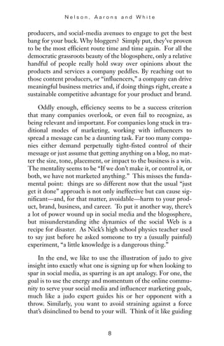 producers, and social-media avenues to engage to get the best
bang for your buck. Why bloggers? Simply put, they’ve proven
to be the most efficient route time and time again. For all the
democratic grassroots beauty of the blogosphere, only a relative
handful of people really hold sway over opinions about the
products and services a company peddles. By reaching out to
those content producers, or “influencers,” a company can drive
meaningful business metrics and, if doing things right, create a
sustainable competitive advantage for your product and brand.
Oddly enough, efficiency seems to be a success criterion
that many companies overlook, or even fail to recognize, as
being relevant and important. For companies long stuck in tra-
ditional modes of marketing, working with influencers to
spread a message can be a daunting task. Far too many compa-
nies either demand perpetually tight-fisted control of their
message or just assume that getting anything on a blog, no mat-
ter the size, tone, placement, or impact to the business is a win.
The mentality seems to be “If we don’t make it, or control it, or
both, we have not marketed anything.” This misses the funda-
mental point: things are so different now that the usual “just
get it done” approach is not only ineffective but can cause sig-
nificant—and, for that matter, avoidable—harm to your prod-
uct, brand, business, and career. To put it another way, there’s
a lot of power wound up in social media and the blogosphere,
but misunderstanding ithe dynamics of the social Web is a
recipe for disaster. As Nick’s high school physics teacher used
to say just before he asked someone to try a (usually painful)
experiment, “a little knowledge is a dangerous thing.”
In the end, we like to use the illustration of judo to give
insight into exactly what one is signing up for when looking to
spar in social media, as sparring is an apt analogy. For one, the
goal is to use the energy and momentum of the online commu-
nity to serve your social media and influencer marketing goals,
much like a judo expert guides his or her opponent with a
throw. Similarly, you want to avoid straining against a force
that’s disinclined to bend to your will. Think of it like guiding
N e l s o n , A a r o n s a n d W h i t e
8
 