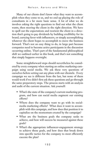Many of our clients don’t know what they want to accom-
plish when they come to us, and we end up playing the role of
consultants in a far more basic sense. A lot of what we do
involves asking the right questions to find out what the client
wants, then steering the client in the right direction. We have
to spell out the expectations and reorient the client in a direc-
tion that’s going to pay dividends by building credibility for its
brand, currying favor with influencers, or simply accomplishing
whatever the client hopes to accomplish to move the business
forward. That’s not an easy thing to do, in large part because
companies need to become active participants in the discussion
occurring online. That’s part of the fundamental philosophical
shift we outlined earlier in this book, and that’s not something
that simply happens overnight.
Some straightforward steps should nevertheless be consid-
ered by every company when starting an online marketing cam-
paign using social media. We ask these very questions of
ourselves before setting out any plans with our clientele. Every
campaign we see is different from the last, but none of them
would work if we didn’t first ask these questions and go through
the same preparatory steps. The process starts with an analysis
and audit of the current situation. Ask yourself:
• What’s the state of the company’s current marketing pro-
gram, and how can social media augment our existing
efforts?
• Where does the company want to go with its social-
media marketing efforts? What does it want to accom-
plish with this campaign, and how does that position it to
capitalize on the momentum created by the campaign?
• What are the business goals the company seeks to
achieve, and how will success be measured against these
goals?
• What’s the appropriate influencer-engagement strategy
to achieve those goals, and how does that break down
into specific tactics for the company to most efficiently
execute the plan?
N e l s o n , A a r o n s a n d W h i t e
1 5 2
 