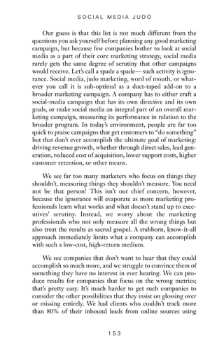 Our guess is that this list is not much different from the
questions you ask yourself before planning any good marketing
campaign, but because few companies bother to look at social
media as a part of their core marketing strategy, social media
rarely gets the same degree of scrutiny that other campaigns
would receive. Let’s call a spade a spade— such activity is igno-
rance. Social media, judo marketing, word of mouth, or what-
ever you call it is sub-optimal as a duct-taped add-on to a
broader marketing campaign. A company has to either craft a
social-media campaign that has its own directive and its own
goals, or make social media an integral part of an overall mar-
keting campaign, measuring its performance in relation to the
broader program. In today’s environment, people are far too
quick to praise campaigns that get customers to “do something”
but that don’t ever accomplish the ultimate goal of marketing:
driving revenue growth, whether through direct sales, lead gen-
eration, reduced cost of acquisition, lower support costs, higher
customer retention, or other means.
We see far too many marketers who focus on things they
shouldn’t, measuring things they shouldn’t measure. You need
not be that person! This isn’t our chief concern, however,
because the ignorance will evaporate as more marketing pro-
fessionals learn what works and what doesn’t stand up to exec-
utives’ scrutiny. Instead, we worry about the marketing
professionals who not only measure all the wrong things but
also treat the results as sacred gospel. A stubborn, know-it-all
approach immediately limits what a company can accomplish
with such a low-cost, high-return medium.
We see companies that don’t want to hear that they could
accomplish so much more, and we struggle to convince them of
something they have no interest in ever hearing. We can pro-
duce results for companies that focus on the wrong metrics;
that’s pretty easy. It’s much harder to get such companies to
consider the other possibilities that they insist on glossing over
or missing entirely. We had clients who couldn’t track more
than 80% of their inbound leads from online sources using
1 5 3
S O C I A L M E D I A J U D O
 