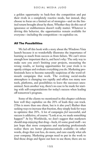 a golden opportunity to back-foot the competition and put
their rivals in a completely reactive mode, but instead, they
choose to focus on a limited set of strategies—and on the lim-
ited return brought about by them. Whether they do this out of
ignorance or stubbornness doesn’t really matter. Whatever is
driving this behavior, the opportunities remain available for
everyone—including the competition—to capitalize on.
All The Possibilities
We led off this book with a story about the Windows Vista
launch because it so wonderfully illustrates the importance of
learning as much from success as from failure. We can’t stress
enough how important that is, and here’s why: The only way to
make sure you aren’t limiting your projects, measuring the
wrong results, or leaving opportunities for your rivals is to
openly critique and evaluate everything you do. Marketing pro-
fessionals have to become naturally suspicious of the word-of-
mouth campaigns that work. The evolving social-media
atmosphere is changing too rapidly and offers too many new
tools, platforms, and possibilities to leave the successes unex-
amined. Seen another way, there’s no case to be made for start-
ing with self-congratulations for today’s success when leading
off tomorrow’s program.
Some of the clients we mentioned in this chapter celebrate
how well they capitalize on the 20% of leads they can track.
(This is more than one client, but is it also you?) Rather than
seeking ways to increase that fraction, they simply look for ways
to optimize that 20%. A lot of campaigns feel successful, and
success is addictive, of course: “Look at us, we made something
happen!” At Ivy Worldwide, we don’t suggest that marketers
should stop enjoying that drug—heck, it’s some good stuff—we
just hope that more companies and marketing professionals
realize there are better pharmaceuticals available—in other
words, drugs that cost less, do more, and cure exactly what ails
your company. Marketing groups need to put in the work to
find those drugs and figure out how to use them; there are no
1 5 5
S O C I A L M E D I A J U D O
 