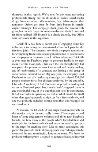 shortcuts in that regard. We’ve met far too many marketing
professionals strung out on all kinds of useless social-media
drugs. Some mainline traffic numbers, fans, followers, or other
nonsense. Others get their fix from little bumps in search-
engine rankings. The campaigns look good, the success feels
great, but the real impact is immeasurable and the full potential
far from realized. Elf Yourself is a classic example, but Office
Max isn’t alone in this equation.
Chick-fil-A has done a decent job of engaging some key
influencers, including one who started a Facebook page for the
fast-food joint. The company now feeds the page’s administra-
tor everything from store-opening information to promotions,
and the page now has more than 1 million followers. Chick-fil-
A even uses its Facebook page to generate feedback on new
ideas. For the most part, it has used the site thoughtfully, but
one particular promotion struck us as odd and largely useless,
and it’s emblematic of a company not having a full grasp of
social media. Around Labor Day one year, the company used
Facebook as part of a marketing campaign that offered 250,000
people coupons for a free chicken sandwich. By the end of it,
Chick-fil-A could say it had thousands of people who’d signed
up on its Facebook page, but it really hadn’t engaged them in
any meaningful way, or in a way that lent itself to consistency.
It had succeeded in spawning no real word of mouth for itself
other than getting people to sign up for a free sandwich, and
one that probably ended up costing more than was recouped via
increased sales.
At its core, the Chick-fil-A campaign was immeasurable on
the metrics that, in the end, really matter. The company could
boast of large engagement volumes and all its new Facebook
friends, but how many of the people who’d friended them did
so simply for the free sandwich and never bothered to go back
to the page for anything else? Like so many campaigns, this
particular piece of Chick-fil-A’s approach wasn’t designed to be
measured in any meaningful, long-term sense. We have no
problem with programs designed to generate buzz and interest
N e l s o n , A a r o n s a n d W h i t e
1 5 6
 