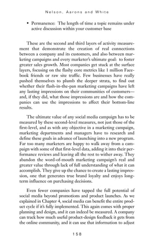 • Permanence: The length of time a topic remains under
active discussion within your customer base
These are the second and third layers of activity measure-
ment that demonstrate the creation of real connections
between a company and its customers, and also between mar-
keting campaigns and every marketer’s ultimate goal: to foster
greater sales growth. Most companies get stuck at the surface
layers, focusing on the flashy core metrics like 1 million Face-
book friends or raw site traffic. Few businesses have really
pushed themselves to plumb the deeper strata, to find out
whether their flash-in-the-pan marketing campaigns have left
any lasting impressions on their communities of customers—
and, if they did, what those impressions are and how the com-
panies can use the impressions to affect their bottom-line
results.
The ultimate value of any social media campaign has to be
measured by these second-level measures, not just those of the
first-level, and as with any objective in a marketing campaign,
marketing departments and managers have to research and
define these goals in advance of launching into a new program.
Far too many marketers are happy to walk away from a cam-
paign with some of that first-level data, adding it into their per-
formance reviews and leaving all the rest to wither away. They
abandon the word-of-mouth marketing campaign’s real and
greater value through lack of full understanding of what it can
accomplish. They give up the chance to create a lasting impres-
sion, one that generates true brand loyalty and enjoys long-
term influence on purchasing decisions.
Even fewer companies have tapped the full potential of
social media beyond promotions and product launches. As we
explained in Chapter 4, social media can benefit the entire prod-
uct cycle if it’s fully implemented. This again comes with proper
planning and design, and it can indeed be measured. A company
can track how much useful product-design feedback it gets from
the online community, and it can use that information to adjust
N e l s o n , A a r o n s a n d W h i t e
1 5 8
 