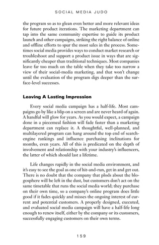 the program so as to glean even better and more relevant ideas
for future product iterations. The marketing department can
tap into the same community expertise to guide its product
launch and other campaigns, striking the right balance of online
and offline efforts to spur the most sales in the process. Some-
times social media provides ways to conduct market research or
troubleshoot and support a product issue in ways that are sig-
nificantly cheaper than traditional techniques. Most companies
leave far too much on the table when they take too narrow a
view of their social-media marketing, and that won’t change
until the evaluation of the program digs deeper than the sur-
face-level successes.
Leaving A Lasting Impression
Every social media campaign has a half-life. Most cam-
paigns go by like a blip on a screen and are never heard of again.
A handful will glow for years. As you would expect, a campaign
done in a piecemeal fashion will fade faster than a marketing
department can replace it. A thoughtful, well-planned, and
multilayered program can hang around the top end of search-
engine rankings and influence purchasing inclinations for
months, even years. All of this is predicated on the depth of
involvement and relationship with your industry’s influencers,
the latter of which should last a lifetime.
Life changes rapidly in the social media environment, and
it’s easy to see the goal as one of hit-and-run, get in and get out.
There is no doubt that the company that plods about the blo-
gosphere will be left in the dust, but customers don’t act on the
same timetable that runs the social media world; they purchase
on their own time, so a company’s online program does little
good if it fades quickly and misses the ongoing interest of cur-
rent and potential customers. A properly designed, executed,
and evaluated social media campaign will have a half-life long
enough to renew itself, either by the company or its customers,
successfully engaging customers on their own terms.
1 5 9
S O C I A L M E D I A J U D O
 