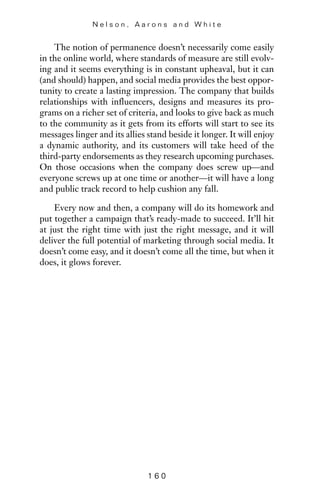 The notion of permanence doesn’t necessarily come easily
in the online world, where standards of measure are still evolv-
ing and it seems everything is in constant upheaval, but it can
(and should) happen, and social media provides the best oppor-
tunity to create a lasting impression. The company that builds
relationships with influencers, designs and measures its pro-
grams on a richer set of criteria, and looks to give back as much
to the community as it gets from its efforts will start to see its
messages linger and its allies stand beside it longer. It will enjoy
a dynamic authority, and its customers will take heed of the
third-party endorsements as they research upcoming purchases.
On those occasions when the company does screw up—and
everyone screws up at one time or another—it will have a long
and public track record to help cushion any fall.
Every now and then, a company will do its homework and
put together a campaign that’s ready-made to succeed. It’ll hit
at just the right time with just the right message, and it will
deliver the full potential of marketing through social media. It
doesn’t come easy, and it doesn’t come all the time, but when it
does, it glows forever.
N e l s o n , A a r o n s a n d W h i t e
1 6 0
 