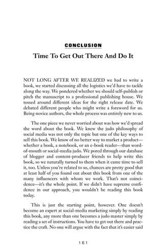 CONCLUSION
Time To Get Out There And Do It
NOT LONG AFTER WE REALIZED we had to write a
book, we started discussing all the logistics we’d have to tackle
along the way. We pondered whether we should self-publish or
pitch the manuscript to a professional publishing house. We
tossed around different ideas for the right release date. We
debated different people who might write a foreword for us.
Being novice authors, the whole process was entirely new to us.
The one piece we never worried about was how we’d spread
the word about the book. We knew the judo philosophy of
social media was not only the topic but one of the key ways to
sell this book. We know of no better way to market a product—
whether a book, a notebook, or an e-book reader—than word-
of-mouth or social-media judo. We pored through our database
of blogger and content-producer friends to help write this
book, so we naturally turned to them when it came time to sell
it, too. Unless you’re related to us, chances are pretty good that
at least half of you found out about this book from one of the
many influencers with whom we work. That’s not coinci-
dence—it’s the whole point. If we didn’t have supreme confi-
dence in our approach, you wouldn’t be reading this book
today.
This is just the starting point, however. One doesn’t
become an expert at social-media marketing simply by reading
this book, any more than one becomes a judo master simply by
reading a set of instructions. You have to get out there and prac-
tice the craft. No one will argue with the fact that it’s easier said
1 6 1
 