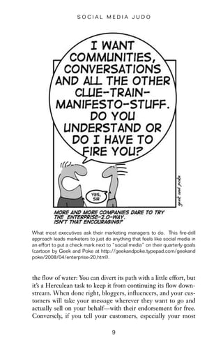 the flow of water: You can divert its path with a little effort, but
it’s a Herculean task to keep it from continuing its flow down-
stream. When done right, bloggers, influencers, and your cus-
tomers will take your message wherever they want to go and
actually sell on your behalf—with their endorsement for free.
Conversely, if you tell your customers, especially your most
9
S O C I A L M E D I A J U D O
What most executives ask their marketing managers to do. This fire-drill
approach leads marketers to just do anything that feels like social media in
an effort to put a check mark next to “social media” on their quarterly goals
(cartoon by Geek and Poke at http://geekandpoke.typepad.com/geekand
poke/2008/04/enterprise-20.html).
 