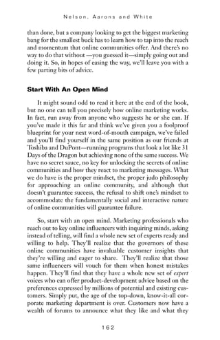than done, but a company looking to get the biggest marketing
bang for the smallest buck has to learn how to tap into the reach
and momentum that online communities offer. And there’s no
way to do that without —you guessed it—simply going out and
doing it. So, in hopes of easing the way, we’ll leave you with a
few parting bits of advice.
Start With An Open Mind
It might sound odd to read it here at the end of the book,
but no one can tell you precisely how online marketing works.
In fact, run away from anyone who suggests he or she can. If
you’ve made it this far and think we’ve given you a foolproof
blueprint for your next word-of-mouth campaign, we’ve failed
and you’ll find yourself in the same position as our friends at
Toshiba and DuPont—running programs that look a lot like 31
Days of the Dragon but achieving none of the same success. We
have no secret sauce, no key for unlocking the secrets of online
communities and how they react to marketing messages. What
we do have is the proper mindset, the proper judo philosophy
for approaching an online community, and although that
doesn’t guarantee success, the refusal to shift one’s mindset to
accommodate the fundamentally social and interactive nature
of online communities will guarantee failure.
So, start with an open mind. Marketing professionals who
reach out to key online influencers with inquiring minds, asking
instead of telling, will find a whole new set of experts ready and
willing to help. They’ll realize that the governors of these
online communities have invaluable customer insights that
they’re willing and eager to share. They’ll realize that those
same influencers will vouch for them when honest mistakes
happen. They’ll find that they have a whole new set of expert
voices who can offer product-development advice based on the
preferences expressed by millions of potential and existing cus-
tomers. Simply put, the age of the top-down, know-it-all cor-
porate marketing department is over. Customers now have a
wealth of forums to announce what they like and what they
N e l s o n , A a r o n s a n d W h i t e
1 6 2
 