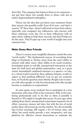 don’t like. The company that learns to listen to its customers—
not just hear them, but actually listen to them—will win in
today’s hypermediated marketplace.
Throw out the idea that you know your customers better
than anyone else possibly could. Even if it’s true—and that’s a
massive “if” these days—there’s still much to learn from others,
especially your company’s key influencers, who interact with
those customers every day. Go to these influencers with an
open mind, willing to help them succeed, and they’ll help you
do the same. They’ll open up a new world of insight into your
customer base.
Make Some New Friends
There’s a reason some insightful character coined the term
“social media.” The fundamental success of everything from
blogs to Facebook to Twitter stems from the user’s ability to
interact with other users—their ability to be social creatures.
Sociologists point to real-life, interpersonal interaction as the
basis for both local and global communities—and, to a great
extent, humankind’s continued existence as a species—so why,
in a virtual world created by these selfsame humans, would we
expect to find anything different? Lest we get too academic
here, we’ll ask the question more bluntly: People want to inter-
act with other people, so why has interacting with other people
become so anathema to corporations?
At some point, every marketer has to participate in a true
interaction with some of his or her customers. Why so few mar-
keting professionals seek to do that as often as possible is
beyond us. We might’ve bought that excuse 10 years ago, when
making those direct, interpersonal connections required a lot of
effort, resources, money, and time, but with the rise of social
media, those old excuses go out the window. Yes, the invaluable
face-to-face meetings still require a lot of money, time, and
effort, but social media provide a new, inexpensive, and easy
platform for effective virtual interactions to maintain the
1 6 3
S O C I A L M E D I A J U D O
 
