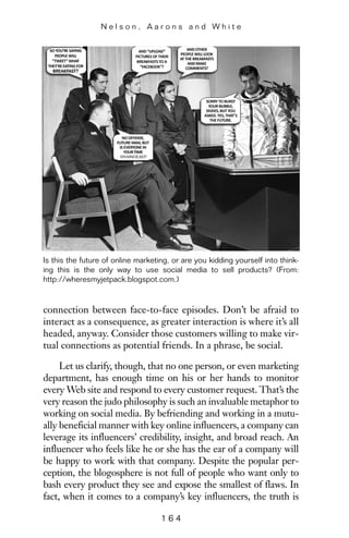 connection between face-to-face episodes. Don’t be afraid to
interact as a consequence, as greater interaction is where it’s all
headed, anyway. Consider those customers willing to make vir-
tual connections as potential friends. In a phrase, be social.
Let us clarify, though, that no one person, or even marketing
department, has enough time on his or her hands to monitor
every Web site and respond to every customer request. That’s the
very reason the judo philosophy is such an invaluable metaphor to
working on social media. By befriending and working in a mutu-
ally beneficial manner with key online influencers, a company can
leverage its influencers’ credibility, insight, and broad reach. An
influencer who feels like he or she has the ear of a company will
be happy to work with that company. Despite the popular per-
ception, the blogosphere is not full of people who want only to
bash every product they see and expose the smallest of flaws. In
fact, when it comes to a company’s key influencers, the truth is
N e l s o n , A a r o n s a n d W h i t e
1 6 4
Is this the future of online marketing, or are you kidding yourself into think-
ing this is the only way to use social media to sell products? (From:
http://wheresmyjetpack.blogspot.com.)
 