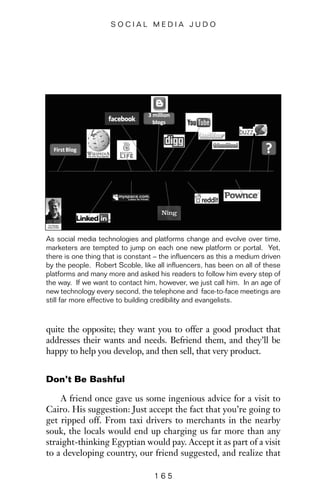 quite the opposite; they want you to offer a good product that
addresses their wants and needs. Befriend them, and they’ll be
happy to help you develop, and then sell, that very product.
Don’t Be Bashful
A friend once gave us some ingenious advice for a visit to
Cairo. His suggestion: Just accept the fact that you’re going to
get ripped off. From taxi drivers to merchants in the nearby
souk, the locals would end up charging us far more than any
straight-thinking Egyptian would pay. Accept it as part of a visit
to a developing country, our friend suggested, and realize that
1 6 5
S O C I A L M E D I A J U D O
As social media technologies and platforms change and evolve over time,
marketers are tempted to jump on each one new platform or portal. Yet,
there is one thing that is constant – the influencers as this a medium driven
by the people. Robert Scoble, like all influencers, has been on all of these
platforms and many more and asked his readers to follow him every step of
the way. If we want to contact him, however, we just call him. In an age of
new technology every second, the telephone and face-to-face meetings are
still far more effective to building credibility and evangelists.
 