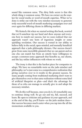 sound like common sense. The dirty little secret is that this
whole thing is common sense. We have no corner on the mar-
ket for social media or word-of-mouth expertise. What we’ve
done is strike out with the very mindset necessary to generate
truly successful word-of-mouth marketing campaigns over and
over again for differing clients in differing markets.
We fretted a bit when we started writing this book, worried
that we’d somehow tip our hand and show anyone and every-
one how to match our success, but we soon realized that our
approach wasn’t one born of ingenious insight or some
sparkling revelation. Our success is rooted in our ability to
believe fully in the social, open-minded, and mutually beneficial
approach that a judo philosophy dictates. Our success doesn’t
grow from some incredible gimmick that we can patent and no
one else can match but from an utterly basic willingness to
accept a common-sense approach that benefits us, our clients,
and the key online influencers with whom we work.
The irony is that this is the hardest piece for companies to
adopt. We have no remarkable twist on the judo mindset and
philosophy; we’ve just come to a comprehensive realization that
giving ourselves over to it results in the greatest success. So
many people coming from traditional marketing don’t want to
give themselves over to that same realization without some kind
of artificial blueprint or plan—and that’s the advantage for
those of us who can manage to actually give in and adopt the
necessary mindset.
We do this well because, once you do it, it’s remarkably easy
to continue doing well. So go out and try, fail, succeed, and
learn. Be open to criticism and guidance in your approach, and
at the end of the day, you’ll learn—as the judo student does—
that success becomes much easier when you tap into the all the
momentum available to you.
1 6 7
S O C I A L M E D I A J U D O
 