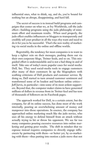 influential ones, what to think, say, and do, you’re bound for
nothing but an abrupt, disappointing, and hard fall.
The secret of success is to instead build programs and cam-
paigns that center on what we, at Ivy Worldwide, call the judo
effect—building programs using the judo philosophy of mini-
mum effort and maximum results. When used properly, the
judo effect enables influencers or bloggers to transparently and
credibly sell your product in all the ways they want and need to
do it for you to be successful. That’s the new reality of market-
ing via social media in the online and offline worlds.
Regrettably, the tendency for most companies is to want to
keep a tighter rein on their messages, pushing them out via
their own corporate blogs, Twitter feeds, and so on. This mis-
guided effort is understandable and is not a bad thing in and of
itself. Take one of today’s more popular cases for social media:
Dell, Inc. They used social-media tools to engage customers
after many of their customers lit up the blogosphere with
scathing criticisms of Dell products and customer service. By
doing so, Dell started to turn around customer sentiment and
transformed some of its loudest and harshest online critics—
Jeff Jarvis, in particular—into some of its most ardent support-
ers. Beyond that, the computer maker claims to have generated
millions of dollars in revenue from its Twitter feed and has tens
of thousands of followers on its Facebook pages.
The approach worked for Dell, to a certain extent, but the
company, for all its online success, has done most of the work
internally, pouring an overwhelming amount of money and
manpower into those operations. In essence, the company has
approached online marketing much like the judo novice, who
uses all his energy to defend himself from an attack without
actually trying to hit or throw his opponent. We see far too
many companies pouring excessive resources into online mar-
keting and getting poor results. The shift in mindset that we
espouse instead requires companies to directly engage influ-
encers by partnering with them—or better yet, by co-market-
ing with them—thus putting into motion a judo move that not
N e l s o n , A a r o n s a n d W h i t e
1 0
 