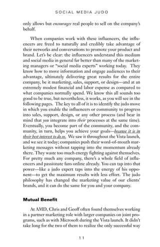 only allows but encourages real people to sell on the company’s
behalf.
When companies work with these influencers, the influ-
encers are freed to naturally and credibly take advantage of
their networks and conversations to promote your product and
brand. Let’s be clear: the influencers understand this medium
and social media in general far better than many of the market-
ing managers or “social media experts” working today. They
know how to move information and engage audiences to their
advantage, ultimately delivering great results for the entire
company, be it marketing, sales, support, or design—and at an
extremely modest financial and labor expense as compared to
what companies normally spend. We know this all sounds too
good to be true, but nevertheless, it works, as you will see in the
following pages. The key to all of it is to identify the judo move
in which you enable the influencers or community to progress
into sales, support, design, or any other process (and bear in
mind that you integrate into their processes at the same time).
Eventually, you become part of the community, and the com-
munity, in turn, helps you achieve your goals—because it is in
their best interest to do so. We saw it throughout the Vista launch,
and we see it today; companies push their word-of-mouth mar-
keting messages without tapping into the momentum already
there. They waste too much energy fighting against themselves.
For pretty much any company, there’s a whole field of influ-
encers and passionate fans online already. You can tap into that
power—like a judo expert taps into the energy of his oppo-
nent—to get the maximum results with less effort. The judo
philosophy has changed the marketing value of our clients’
brands, and it can do the same for you and your company.
Mutual Benefit
At AMD, Chris and Geoff often found themselves working
in a partner marketing role with larger companies on joint pro-
grams, such as with Microsoft during the Vista launch. It didn’t
take long for the two of them to realize the only successful way
1 1
S O C I A L M E D I A J U D O
 