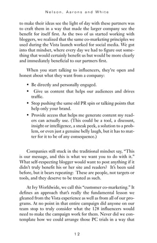 to make their ideas see the light of day with these partners was
to craft them in a way that made the larger company see the
benefit for itself first. As the two of us started working with
bloggers, we realized that the same co-marketing principles we
used during the Vista launch worked for social media. We got
into that mindset, where every day we had to figure out some-
thing that would certainly benefit us but would be more clearly
and immediately beneficial to our partners first.
When you start talking to influencers, they’re open and
honest about what they want from a company:
• Be directly and personally engaged.
• Give us content that helps our audiences and drives
traffic.
• Stop pushing the same old PR spin or talking points that
help only your brand.
• Provide access that helps me generate content my read-
ers can actually use. (This could be a tool, a discount,
insight or intelligence, a sneak peek, a solution to a prob-
lem, or even just a genuine belly laugh, but it has to mat-
ter for it to be of any consequence.)
Companies still stuck in the traditional mindset say, “This
is our message, and this is what we want you to do with it.”
What self-respecting blogger would want to post anything if it
didn’t truly benefit his or her site and readers? It’s been said
before, but it bears repeating: These are people, not targets or
tools, and they deserve to be treated as such.
At Ivy Worldwide, we call this “customer co-marketing.” It
defines an approach that’s really the fundamental lesson we
gleaned from the Vista experience as well as from all of our pro-
grams. At no point in that entire campaign did anyone on our
team stop to truly consider what the 128 influencers would
need to make the campaign work for them. Never did we con-
template how we could arrange those PC trials in a way that
N e l s o n , A a r o n s a n d W h i t e
1 2
 