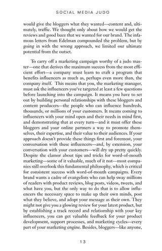 would give the bloggers what they wanted—content and, ulti-
mately, traffic. We thought only about how we would get the
reviews and good buzz that we wanted for our brand. The infa-
mous letters from Edelman compounded the problem, but by
going in with the wrong approach, we limited our ultimate
potential from the outset.
To carry off a marketing campaign worthy of a judo mas-
ter—one that derives the maximum success from the most effi-
cient effort—a company must learn to craft a program that
benefits influencers as much as, perhaps even more than, the
company itself. This means that you, the marketing manager,
must ask the influencers you‘ve targeted at least a few questions
before launching into the campaign. It means you have to set
out by building personal relationships with these bloggers and
content producers—the people who can influence hundreds,
thousands, or millions of your customers. It means coming to
influencers with your mind open and their needs in mind first,
and demonstrating that at every turn—and it must offer these
bloggers and your online partners a way to promote them-
selves, their expertise, and their value to their audiences. If your
approach doesn’t provide these things first and foremost, your
conversation with these influencers—and, by extension, your
conversation with your customers—will dry up pretty quickly.
Despite the clamor about tips and tricks for word-of-mouth
marketing—some of it valuable, much of it not—most compa-
nies still overlook this fundamental philosophy, which is critical
for consistent success with word-of-mouth campaigns. Every
brand wants a cadre of evangelists who can help sway millions
of readers with product reviews, blog posts, videos, tweets, and
what have you, but the only way to do that is to allow influ-
encers the necessary space to make up their own minds, post
what they believe, and adopt your message as their own. They
might not give you a glowing review for your latest product, but
by establishing a track record and relationship with your key
influencers, you can get valuable feedback for your product
development, support processes, and marketing cycles—every
part of your marketing engine. Besides, bloggers—like anyone,
1 3
S O C I A L M E D I A J U D O
 