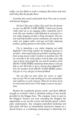 really—are less likely to trash a company they know and trust
and if they like the people there.
Consider this actual email pitch from Visa sent to several
well-known bloggers:
Hi there! My name is [Jane Doe] and I love the forums
on your site [BLOG NAME HERE]. I think your forums
really stand out as an engaging online community and it
seems like your members could definitely be interested in a
new online shopping tool that is being introduced. This new
tool could help members of your community who shop for the
coolest new gadgets online, and may need help comparing
products, getting opinions on their finds, and more.
Visa is launching a new online shopping tool called
Rightcliq™ that brings together the shopping experience to
one place – from organizing your purchases to getting advice,
from saving money to faster checkout on merchant sites. We
are currently in the early product research phase and really
want to know what people like you and the members of the
[BLOG NAME HERE] community think about it. Can you
help us out? We’d like to start a thread about Rightcliq™,
have the members of the [BLOG NAME HERE] commu-
nity give it a try, and give us honest feedback.
You can find out more about the service at right-
cliq.visa.com. We are only reaching out to a few communities
and would love to work with you. Please let me know if you
are interested and of course I’d be happy to answer any ques-
tions.
Besides the completely generic email—and that’s difficult
enough to overlook—there is absolutely nothing of any benefit
provided to the blogger here. The company wants to post in
the bloggers’ forums, not even extending the bloggers the
opportunity to try out the service and thereby garner a third-
party endorsement. Any company-controlled marketing and
sales pitch will have an immediately destructive impact on a
decent forum, as a marketing communiqué is inherently not
N e l s o n , A a r o n s a n d W h i t e
1 4
 