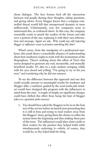 about dialogue. The best forums feed off the interaction
between real people sharing their thoughts, asking questions,
and giving advice. Every blogger knows that a company-con-
trolled thread would kill that interpersonal dynamic in mere
milliseconds. Unfortunately, very few companies seem to
understand this, as evidenced above. In this case, the company
essentially wants to poach the readers of the forum and take
over a portion of the site, replacing it with their own informa-
tion and message. Again we ask, Why would any self-respecting
blogger or influencer want to promote something like that?
What’s more, from the standpoint of a professional mar-
keter, this email shows a remarkable absence of understanding
about how marketers ought to work with the momentum of the
blogosphere. There’s nothing about this effort of Visa’s that
seems designed to generate any real, measurable, and mutually
beneficial results. It’s akin to a judo student swinging wildly
with his eyes closed and yelling, “I’m going to try to hit you
now,” and wondering why he did not connect.
To see the difference between this approach and one that
could actually amount to meaningful results for marketer and
blogger alike, a marketer guided by the social media judo mind-
set would have designed this program with the influencers in
mind from the start. A couple of simple yet significant changes
could have shifted this effort from being the butt of blogger
jokes to a genuine judo success:
1. Visa should have asked the bloggers to be in on the beta
test of the service before its launch (not pretending that
it is still in beta and trying to steal readers away from
the bloggers’ sites), giving them the chance to refine the
system from the beginning and thus making them part
of the team. The influencers could then claim credit to
their readers for the product they helped build while
simultaneously endorsing it—which, of course, they
would do, as they helped build the thing.
1 5
S O C I A L M E D I A J U D O
 
