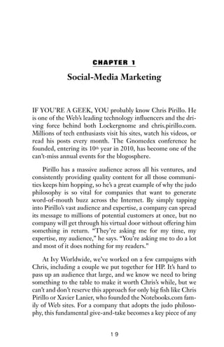 CHAPTER 1
Social-Media Marketing
IF YOU’RE A GEEK, YOU probably know Chris Pirillo. He
is one of the Web’s leading technology influencers and the dri-
ving force behind both Lockergnome and chris.pirillo.com.
Millions of tech enthusiasts visit his sites, watch his videos, or
read his posts every month. The Gnomedex conference he
founded, entering its 10th year in 2010, has become one of the
can’t-miss annual events for the blogosphere.
Pirillo has a massive audience across all his ventures, and
consistently providing quality content for all those communi-
ties keeps him hopping, so he’s a great example of why the judo
philosophy is so vital for companies that want to generate
word-of-mouth buzz across the Internet. By simply tapping
into Pirillo’s vast audience and expertise, a company can spread
its message to millions of potential customers at once, but no
company will get through his virtual door without offering him
something in return. “They’re asking me for my time, my
expertise, my audience,” he says. “You’re asking me to do a lot
and most of it does nothing for my readers.”
At Ivy Worldwide, we’ve worked on a few campaigns with
Chris, including a couple we put together for HP. It’s hard to
pass up an audience that large, and we know we need to bring
something to the table to make it worth Chris’s while, but we
can’t and don’t reserve this approach for only big fish like Chris
Pirillo or Xavier Lanier, who founded the Notebooks.com fam-
ily of Web sites. For a company that adopts the judo philoso-
phy, this fundamental give-and-take becomes a key piece of any
1 9
 