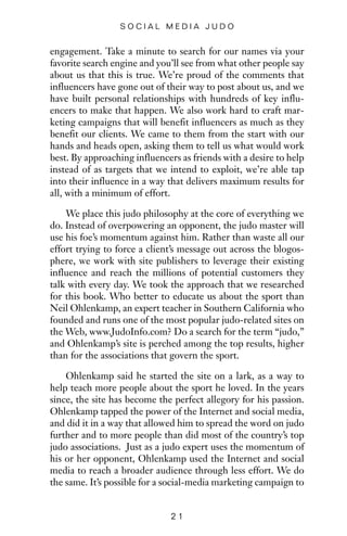 engagement. Take a minute to search for our names via your
favorite search engine and you’ll see from what other people say
about us that this is true. We’re proud of the comments that
influencers have gone out of their way to post about us, and we
have built personal relationships with hundreds of key influ-
encers to make that happen. We also work hard to craft mar-
keting campaigns that will benefit influencers as much as they
benefit our clients. We came to them from the start with our
hands and heads open, asking them to tell us what would work
best. By approaching influencers as friends with a desire to help
instead of as targets that we intend to exploit, we’re able tap
into their influence in a way that delivers maximum results for
all, with a minimum of effort.
We place this judo philosophy at the core of everything we
do. Instead of overpowering an opponent, the judo master will
use his foe’s momentum against him. Rather than waste all our
effort trying to force a client’s message out across the blogos-
phere, we work with site publishers to leverage their existing
influence and reach the millions of potential customers they
talk with every day. We took the approach that we researched
for this book. Who better to educate us about the sport than
Neil Ohlenkamp, an expert teacher in Southern California who
founded and runs one of the most popular judo-related sites on
the Web, www.JudoInfo.com? Do a search for the term “judo,”
and Ohlenkamp’s site is perched among the top results, higher
than for the associations that govern the sport.
Ohlenkamp said he started the site on a lark, as a way to
help teach more people about the sport he loved. In the years
since, the site has become the perfect allegory for his passion.
Ohlenkamp tapped the power of the Internet and social media,
and did it in a way that allowed him to spread the word on judo
further and to more people than did most of the country’s top
judo associations. Just as a judo expert uses the momentum of
his or her opponent, Ohlenkamp used the Internet and social
media to reach a broader audience through less effort. We do
the same. It’s possible for a social-media marketing campaign to
2 1
S O C I A L M E D I A J U D O
 