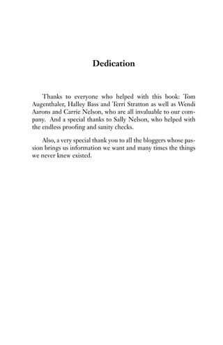 Dedication
Thanks to everyone who helped with this book: Tom
Augenthaler, Halley Bass and Terri Stratton as well as Wendi
Aarons and Carrie Nelson, who are all invaluable to our com-
pany. And a special thanks to Sally Nelson, who helped with
the endless proofing and sanity checks.
Also, a very special thank you to all the bloggers whose pas-
sion brings us information we want and many times the things
we never knew existed.
 