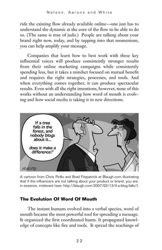 ride the existing flow already available online—one just has to
understand the dynamic at the core of the flow to be able to do
so. (The same is true of judo.) People are talking about your
brand right now, today, and by tapping into that momentum,
you can help amplify your message.
Companies that learn how to best work with these key
influential voices will produce consistently stronger results
from their online marketing campaigns while consistently
spending less, but it takes a mindset focused on mutual benefit
and requires the right strategies, processes, and tools. And
when everything comes together, it can produce spectacular
results. Even with all the right intentions, however, none of this
works without an understanding how word of mouth is evolv-
ing and how social media is taking it in new directions.
N e l s o n , A a r o n s a n d W h i t e
2 2
A cartoon from Chris Pirillo and Brad Fitzpatrick at Blaugh.com illustrating
that if the influencers are not talking about your product or brand, you are,
in essence, irrelevant (see: http://blaugh.com/2007/02/13/if-a-blog-falls/).
The Evolution Of Word Of Mouth
The instant humans evolved into a verbal species, word of
mouth became the most powerful tool for spreading a message.
It organized the first coordinated hunts. It propagated knowl-
edge of concepts like fire and tools. It spread the teachings of
 