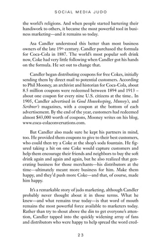 the world’s religions. And when people started bartering their
handiwork to others, it became the most powerful tool in busi-
ness marketing—and it remains so today.
Asa Candler understood this better than most business
owners of the late 19th century. Candler purchased the formula
for Coca-Cola in 1887. The world’s most popular soft drink
now, Coke had very little following when Candler got his hands
on the formula. He set out to change that.
Candler began distributing coupons for free Cokes, initially
sending them by direct mail to potential customers. According
to Phil Mooney, an archivist and historian for Coca-Cola, about
8.5 million coupons were redeemed between 1894 and 1913 –
about one coupon for every nine U.S. citizens at the time.. In
1905, Candler advertised in Good Housekeeping, Munsey’s, and
Scribner’s magazines, with a coupon at the bottom of each
advertisement. By the end of the year, customers had redeemed
almost $43,000 worth of coupons, Mooney writes on his blog,
www.coca-colaconversations.com.
But Candler also made sure he kept his partners in mind,
too. He provided them coupons to give to their best customers,
who could then try a Coke at the shop’s soda fountain. He fig-
ured taking a hit on one Coke would capture customers and
help them encourage their friends and neighbors to buy the soft
drink again and again and again, but he also realized that gen-
erating business for those merchants—his distributors at the
time—ultimately meant more business for him. Make them
happy, and they’d push more Coke—and that, of course, made
him happy.
It’s a remarkable story of judo marketing, although Candler
probably never thought about it in those terms. What he
knew—and what remains true today—is that word of mouth
remains the most powerful force available to marketers today.
Rather than try to shout above the din to get everyone’s atten-
tion, Candler tapped into the quickly widening array of fans
and distributors who were happy to help spread the word cred-
2 3
S O C I A L M E D I A J U D O
 