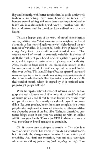 ibly and honestly, with better results than he could achieve via
traditional marketing. Even now, however, centuries after
humans started talking and more than a century after Candler
built Coke into a household brand, word of mouth remains the
least understood and, far too often, least utilized form of mar-
keting.
To some degree, part of the word-of-mouth phenomenon
will stay a little hazy. What someone tells a neighbor or friend
about his or her new riding lawnmower might depend on any
number of variables. In his seminal book, Word of Mouth Mar-
keting, Andy Sernovitz calls this organic word of mouth. That
organic world of mouth is extremely valuable. It derives of
itself, the quality of your brand, and the quality of your prod-
ucts, and it typically carries a very high degree of authority.
Now, thanks in large part to the megaphone known as the
Internet, organic word of mouth can spread faster and farther
than ever before. That amplifying effect has spurred more and
more companies to try to build a marketing component around
the online word-of-mouth idea. Sernovitz labels this as ampli-
fied word of mouth, which “is started by an intentional cam-
paign to get people talking.”
With the rapid and broad spread of information on the blo-
gosphere today, ignorance of either organic or amplified word
of mouth poses a real threat to your brand’s image and your
company’s success. As recently as a decade ago, if someone
didn’t like your product, he or she might complain to a dozen
people, who might each in turn tell a handful of others, and that
was about the extent of the bad vibe. Today, an unsatisfied cus-
tomer blogs about it and you risk ending up with an online
wildfire on your hands. Then your CEO finds out and orders
you, the unhappy brand manager, to contain it.
Oh, if it were only so simple to contain it. Not only does
word-of-mouth spread like a virus in this Web-mediated world,
but this world also charges a new premium for authenticity and
credibility. And that’s not something you can build overnight
whenever something goes wrong (and they do go wrong). Con-
N e l s o n , A a r o n s a n d W h i t e
2 4
 