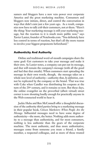 sumers and bloggers have a new veto power over corporate
America and the great marketing machine. Consumers and
bloggers now initiate, direct, and control the conversation in
ways that didn’t exist just a few years ago. As a result, compa-
nies now have to talk with their customers, not at them. “Here’s
the thing: Your marketing message is still your marketing mes-
sage, but the reaction to it is much more public now,” says
Xavier Lanier, founder of Notebooks.com. “You definitely have
less control in terms of reaction, but that’s all the more reason
to involve your biggest proponents beforehand.”
Authenticity And Authority
Online and traditional word-of-mouth campaigns share the
same goal: Get customers to take your message and make it
their own. As Lanier notes, a company can put out its message,
and that will remain the company’s message (with all the good
and bad that that entails). When customers start spreading the
message in their own words, though, the message takes on a
whole new level of authority—authority that, by definition, can-
not be replicated by the company or the brand. That was true
with Coke when Candler was distributing his coupons at the
turn of the 20th century, and it remains so now. But these days,
the online evangelist on the proverbial (albeit virtual) street
corner is now shouting loudly enough for practically anyone in
the Web-connected world to hear it.
Jackie Huba and Ben McConnell offer a thoughtful discus-
sion of the authority third parties bring to a marketing message
in their popular book, Citizen Marketers: When People Are the
Message. Influential messages need to have some degree of
authenticity—the more, the better. Nothing adds more author-
ity to a message than authenticity, and for most consumers,
nothing is less authentic than the gears of the corporate
machine. The most authentic, and thus more authoritative,
messages come from someone you trust: a friend, a family
member, a respected colleague, and as more of those trusted
2 5
S O C I A L M E D I A J U D O
 