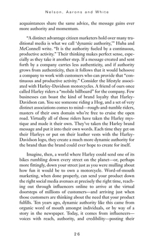 acquaintances share the same advice, the message gains ever
more authority and momentum.
“A distinct advantage citizen marketers hold over many tra-
ditional media is what we call ‘dynamic authority,’” Huba and
McConnell write. “It is the authority fueled by a continuous,
productive activity.” Their thinking makes perfect sense, espe-
cially as they take it another step. If a message created and sent
forth by a company carries less authenticity, and if authority
grows from authenticity, then it follows that it would behoove
a company to work with customers who can provide that “con-
tinuous and productive activity.” Consider the lifestyle associ-
ated with Harley-Davidson motorcycles. A friend of ours once
called Harley riders a “mobile billboard” for the company. Few
businesses can boast the kind of brand loyalty that Harley-
Davidson can. You see someone riding a Hog, and a set of very
distinct associations comes to mind—rough-and-tumble riders,
masters of their own domain who’re free to cruise the open
road. Virtually all of those riders have taken the Harley mys-
tique and made it their own. They’ve taken the Harley brand
message and put it into their own words. Each time they get on
their Harleys or put on their leather vests with the Harley-
Davidson logo, they create a much more dynamic authority for
the brand than the brand could ever hope to create for itself.
Imagine, then, a world where Harley could send one of its
bikes rumbling down every street on the planet—or, perhaps
more fittingly, down your street just as you were mulling about
how fun it would be to own a motorcycle. Word-of-mouth
marketing, when done properly, can send your product down
the right social media avenues at precisely the right time, reach-
ing out through influencers online to arrive at the virtual
doorsteps of millions of customers—and arriving just when
those customers are thinking about the need that your product
fulfills. Ten years ago, dynamic authority like this came from
organic word of mouth amongst individuals, or by way of a
story in the newspaper. Today, it comes from influencers—
voices with reach, authority, and credibility—posting their
N e l s o n , A a r o n s a n d W h i t e
2 6
 