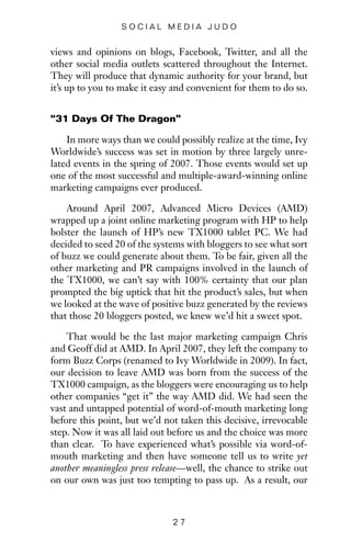 views and opinions on blogs, Facebook, Twitter, and all the
other social media outlets scattered throughout the Internet.
They will produce that dynamic authority for your brand, but
it’s up to you to make it easy and convenient for them to do so.
“31 Days Of The Dragon”
In more ways than we could possibly realize at the time, Ivy
Worldwide’s success was set in motion by three largely unre-
lated events in the spring of 2007. Those events would set up
one of the most successful and multiple-award-winning online
marketing campaigns ever produced.
Around April 2007, Advanced Micro Devices (AMD)
wrapped up a joint online marketing program with HP to help
bolster the launch of HP’s new TX1000 tablet PC. We had
decided to seed 20 of the systems with bloggers to see what sort
of buzz we could generate about them. To be fair, given all the
other marketing and PR campaigns involved in the launch of
the TX1000, we can’t say with 100% certainty that our plan
prompted the big uptick that hit the product’s sales, but when
we looked at the wave of positive buzz generated by the reviews
that those 20 bloggers posted, we knew we’d hit a sweet spot.
That would be the last major marketing campaign Chris
and Geoff did at AMD. In April 2007, they left the company to
form Buzz Corps (renamed to Ivy Worldwide in 2009). In fact,
our decision to leave AMD was born from the success of the
TX1000 campaign, as the bloggers were encouraging us to help
other companies “get it” the way AMD did. We had seen the
vast and untapped potential of word-of-mouth marketing long
before this point, but we’d not taken this decisive, irrevocable
step. Now it was all laid out before us and the choice was more
than clear. To have experienced what’s possible via word-of-
mouth marketing and then have someone tell us to write yet
another meaningless press release—well, the chance to strike out
on our own was just too tempting to pass up. As a result, our
2 7
S O C I A L M E D I A J U D O
 