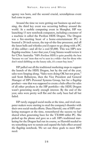 agency was born, and the second crucial, serendipitous event
had come to pass.
Around the time we were getting our business up and run-
ning, the third key event was occurring halfway around the
world. At a mobile computing event in Shanghai, HP was
launching 13 new notebook computers, including a monster of
a machine it called the Pavilion HDX Dragon. The Dragon
was a fire-snorting beast of a home-entertainment PC: it
boasted a 20-inch screen, the top-of-the-line processor, and all
the latest bells and whistles you’d expect to go along with a PC
of this caliber—and all for a cool $5,000. This was HP’s new
flagship machine. Later that year, Craig Simms would review it
for CNet Australia: “HP’s Pavilion HDX is quite possibly the best
‘because we can’ item that we’ve seen in a while—but for those who
don’t mind dabbling on the luxury side, it’s a must-buy item.”
HP pulled out all the traditional marketing stops to support
the launch of the HDX Dragon, but by the end of the year,
sales were limping along. “Sales were doing OK but not great,”
said Scott Ballantyne, then the Vice President and General
Manager of HP’s Personal Systems Group, but for a flagship
product—one that was supposed to create a halo effect for sales
of all other products in the HP portfolio—the HDX Dragon
wasn’t generating nearly enough interest. By the end of the
year, sales were pretty well flat and the early buzz had all but
faded.
HP rarely engaged social media at the time, and rival com-
puter makers were starting to steal the company’s thunder with
their own social-media efforts. Dana Harrold, one of HP’s mar-
keting managers at the time, remembered the success we had
shared when generating buzz for the TX1000 tablet PC. She
picked up the phone and gave us a call. HP’s traditional mar-
keting for the Dragon had run its course, so Harrold needed to
try something new to sustain and expand the halo effect around
the flagship notebook. We set out three goals to meet HP’s
need:
N e l s o n , A a r o n s a n d W h i t e
2 8
 