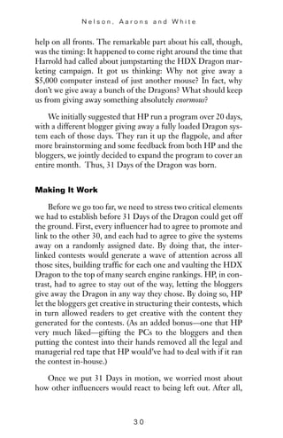 help on all fronts. The remarkable part about his call, though,
was the timing: It happened to come right around the time that
Harrold had called about jumpstarting the HDX Dragon mar-
keting campaign. It got us thinking: Why not give away a
$5,000 computer instead of just another mouse? In fact, why
don’t we give away a bunch of the Dragons? What should keep
us from giving away something absolutely enormous?
We initially suggested that HP run a program over 20 days,
with a different blogger giving away a fully loaded Dragon sys-
tem each of those days. They ran it up the flagpole, and after
more brainstorming and some feedback from both HP and the
bloggers, we jointly decided to expand the program to cover an
entire month. Thus, 31 Days of the Dragon was born.
Making It Work
Before we go too far, we need to stress two critical elements
we had to establish before 31 Days of the Dragon could get off
the ground. First, every influencer had to agree to promote and
link to the other 30, and each had to agree to give the systems
away on a randomly assigned date. By doing that, the inter-
linked contests would generate a wave of attention across all
those sites, building traffic for each one and vaulting the HDX
Dragon to the top of many search engine rankings. HP, in con-
trast, had to agree to stay out of the way, letting the bloggers
give away the Dragon in any way they chose. By doing so, HP
let the bloggers get creative in structuring their contests, which
in turn allowed readers to get creative with the content they
generated for the contests. (As an added bonus—one that HP
very much liked—gifting the PCs to the bloggers and then
putting the contest into their hands removed all the legal and
managerial red tape that HP would’ve had to deal with if it ran
the contest in-house.)
Once we put 31 Days in motion, we worried most about
how other influencers would react to being left out. After all,
N e l s o n , A a r o n s a n d W h i t e
3 0
 