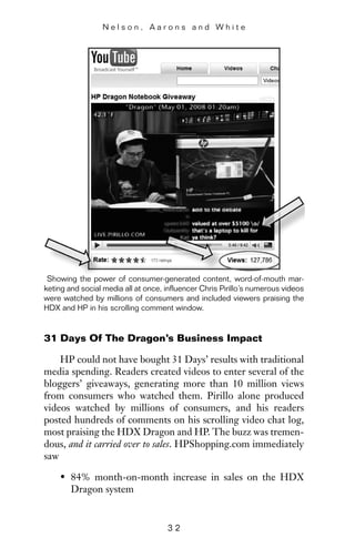 31 Days Of The Dragon’s Business Impact
HP could not have bought 31 Days’ results with traditional
media spending. Readers created videos to enter several of the
bloggers’ giveaways, generating more than 10 million views
from consumers who watched them. Pirillo alone produced
videos watched by millions of consumers, and his readers
posted hundreds of comments on his scrolling video chat log,
most praising the HDX Dragon and HP. The buzz was tremen-
dous, and it carried over to sales. HPShopping.com immediately
saw
• 84% month-on-month increase in sales on the HDX
Dragon system
N e l s o n , A a r o n s a n d W h i t e
3 2
Showing the power of consumer-generated content, word-of-mouth mar-
keting and social media all at once, influencer Chris Pirillo’s numerous videos
were watched by millions of consumers and included viewers praising the
HDX and HP in his scrolling comment window.
 