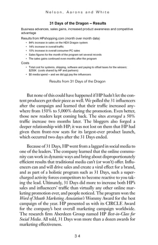 But none of this could have happened if HP hadn’t let the con-
tent producers get their piece as well. We polled the 31 influencers
after the campaign and learned that their traffic increased any-
where from 150% to 5,000% during the promotion. Even better,
those new readers kept coming back. The sites averaged a 50%
traffic increase two months later. The bloggers also forged a
deeper relationship with HP; it was not lost on them that HP had
given them front-row seats for its largest-ever product launch,
which occurred two days after the 31 Days ended.
Because of 31 Days, HP went from a laggard in social media to
one of the leaders. The company learned that the online commu-
nity can work in dynamic ways and bring about disproportionately
efficient results that traditional media can’t (or won’t) offer. Influ-
encers can and will drive sales and create a viral effect for a brand,
and as part of a holistic program such as 31 Days, such a super-
charged activity forces competitors to become reactive to you tak-
ing the lead. Ultimately, 31 Days did more to increase both HP’s
sales and influencers’ traffic than virtually any other online mar-
keting promotion ever, and people noticed. The program won the
Word of Mouth Marketing Association’s Wommy Award for the best
campaign of the year. HP presented us with its CIRCLE Award
for the company’s best overall marketing campaign worldwide.
The research firm Aberdeen Group named HP Best-in-Class for
Social Media. All told, 31 Days won more than a dozen awards for
marketing effectiveness.
N e l s o n , A a r o n s a n d W h i t e
3 4
Results from 31 Days of the Dragon
 