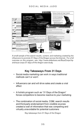 3 5
S O C I A L M E D I A J U D O
A small sample of the search results, content, and marketing created by the
influencers to promote 31 Days of the Dragon across the Internet. For a full
overview on this program, see: http://www.slideshare.net/BuzzCorps/hp-
and-buzz-corps-31-days-of-the-dragon-case-study.
Key takeaways from 31 Days of the Dragon
 