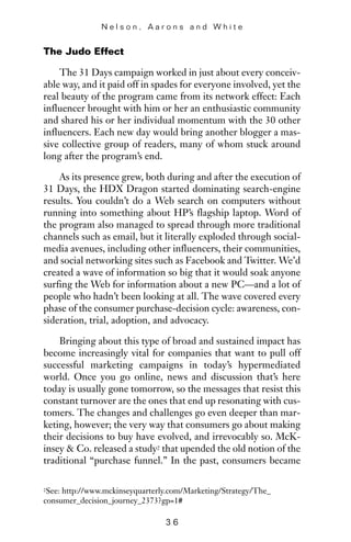 The Judo Effect
The 31 Days campaign worked in just about every conceiv-
able way, and it paid off in spades for everyone involved, yet the
real beauty of the program came from its network effect: Each
influencer brought with him or her an enthusiastic community
and shared his or her individual momentum with the 30 other
influencers. Each new day would bring another blogger a mas-
sive collective group of readers, many of whom stuck around
long after the program’s end.
As its presence grew, both during and after the execution of
31 Days, the HDX Dragon started dominating search-engine
results. You couldn’t do a Web search on computers without
running into something about HP’s flagship laptop. Word of
the program also managed to spread through more traditional
channels such as email, but it literally exploded through social-
media avenues, including other influencers, their communities,
and social networking sites such as Facebook and Twitter. We’d
created a wave of information so big that it would soak anyone
surfing the Web for information about a new PC—and a lot of
people who hadn’t been looking at all. The wave covered every
phase of the consumer purchase-decision cycle: awareness, con-
sideration, trial, adoption, and advocacy.
Bringing about this type of broad and sustained impact has
become increasingly vital for companies that want to pull off
successful marketing campaigns in today’s hypermediated
world. Once you go online, news and discussion that’s here
today is usually gone tomorrow, so the messages that resist this
constant turnover are the ones that end up resonating with cus-
tomers. The changes and challenges go even deeper than mar-
keting, however; the very way that consumers go about making
their decisions to buy have evolved, and irrevocably so. McK-
insey & Co. released a study2 that upended the old notion of the
traditional “purchase funnel.” In the past, consumers became
N e l s o n , A a r o n s a n d W h i t e
3 6
2See: http://www.mckinseyquarterly.com/Marketing/Strategy/The_
consumer_decision_journey_2373?gp=1#
 