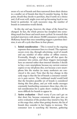 aware of a set of brands and then narrowed down their choices
to a smaller set of brands that they’d consider buying. At that
point, should they decide to purchase, they’d settle on a choice
and, if all went well, might even end up becoming loyal to one
brand in particular. At each successive step, the number of
brands in contention would shrink.
In this day and age, however, the shape of the funnel has
changed. In fact, the whole process has morphed into some-
thing much less linear and much more cyclical. In research that
included interviews with almost 20,000 consumers worldwide,
McKinsey found that once something triggers a purchase deci-
sion, it sets off a cycle that flows in four phases:
1. Initial consideration – This is rooted in the ongoing
exposure that consumers have to a brand. The exposure
occurs every day, through advertising, word of mouth
and any number of other online or offline sources.
Eventually, though, a trigger goes off that spurs the
consumer into action, and these triggers increasingly
have an external rather than internal stimulus: I decide
to buy a new smartphone because my current contract
expires or my old phone dies, not because a new smart-
phone hits the market (as many marketers are con-
vinced is the case). Note that the key change in this
early stage is that the list of brands a consumer consid-
ers is quite narrow. The traditional model would hold
that the broadest possible set of brands is considered
during this first phase, and yet with media messages
constantly bombarding consumers these days, this ini-
tial consideration list is quite short—making it all the
more difficult for brands to appear in.
2. Active evaluation – Don’t worry if you can’t get on
that short list, because consumers then pass into an
active evaluation of the product they intend to buy. It’s
at this stage that, rather than getting shorter, the list of
brands they consider in fact begins to increase. The
consumer now is searching the Internet, gathering
3 7
S O C I A L M E D I A J U D O
 